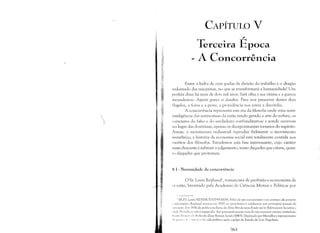 CAPÍTULO V

~ ­
Terceira Epoca

A Concorrência

Entre a hidra de cem goelas da divisão do trabalho e o dragão
indomado das máquinas, no que se transformará a humanidade? Um
profeta disse há mais de dois mil anos: Satã olha a sua vitima e a guerra
incendeia-se: Aspexit gentes et dissolviL Para nos preservar destes dois
Ilagelos, a fome e a peste, a providência nos envia a discórdia.
A concorrência representa esta era da filosofia onde uma semi­
inteligência das antinomias da razão tendo gerado a arte do sofista, os
caracteres do falso e do verdadeiro confundiram-se e aonde ocorrem
no lugar das doutrinas, apenas os decepcionantes torneios do espírito.
Assim, o movimento industrial reproduz fielmente o movimento
metafísico; a história da economia social está totalmente contida nos
escritos dos filósofos. Estudemos esta fase interessante, cujo caráter
mais chocante é subtrair o julgamento, tanto daqueles que crêem, quan­
to daqueles que protestam.
~ I - Necessidade da concorrência
o Sr. Lou is Reybaud 1, romancista de profissão e economista de
I )casião, brevetado pela Academia de Ciências Morais e Políticas por
I IR.P.I: LOllis REYBAUD (1799·1879). Filho de um comerciante e no começo ele próprio
, ""lTciante, Reybaud entrou em 1829 no jorn<llismo e colaborou nos principais jornais da
"I H,,;i':lo, Em IH'36 ele publica na ICI-"C des Dcux Mondes seus Étudcs sur les Réfon)lateurs Sacia listes,
," ( k )',.. 'li,11,,," n;lll "esquecido. Seu principal sucesso vem de um romance satirico intitulado
""UIi(' /:11 IIIU' " I" li"cltcrcltc d'une Position Saciale (1843). Deputado por Marselha e representante
,I" I" ""', ,I,· 1'-111' ," ,',,' .I" vida politica após o golpe de Estado de Luis Napoleão.
~61
 