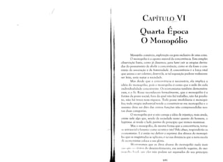 /
,)
CAPÍTULO VI
~
-'
Quarta Epoca

O Monopólio

Monopólio: comércio, exploração ou gozo exclusivo de uma coisa.
O monopólio é o oposto natural da concorrência. Esta simples
observação basta, como já dissemos, para fazer cair as utopias deriva­
das do pensamento de abolir a concorrência, como se ela fosse o con­
trário da associação e da fraternidade. A concorrência é a força vital
que anima o ser coletivo; destruí-la, se tal suposição pudesse realmente
ser feita, seria matar a sociedade.
Mas desde que a concorrência é necessária, ela implica a
idéia do monopólio, pois o monopólio é como que a sede de cada
individualidade concorrente. Os economistas também demonstra­
ram, e o Sr. Rossi reconheceu formalmente, que o monopólio é a
forma da posse social, fora da qual não há trabalho, não há produ­
to, não há troca nem riqueza. Toda posse imobiliária é monopó­
lio; toda utopia industrial tende a constituir-se em monopólio e o
mesmo deve ser dito das outras funções não compreendidas nes­
tas d uas categorias.
O monopólio por si não carrega a idéia de injustiça; mais ainda,
existe nele algo que, sendo da sociedade tanto quanto do homem, o
legitima: aí reside o lado positivo do princípio que iremos examinar.
Mas o monopólio, da mesma forma que a concorrência, torna­
se anti-social e funesto: como acontece isto? Pelo abuso, responderão os
l'conomistas. E é então no definir e reprimir dos abusos do monopó­
lio que os magistrados se aplicam; é na sua denúncia que a nova escola
de economistas coloca a sua glória.
M()stTaremos que os ditos abusos do monopólio nada mais
C;;l() ('1(' ():; (·!"t-it()s do desenvolvimento, em sentido negativo, do lno­
(11"',11,, I,'!::,I; '111(' eles não podem ser separados de seu princípio
H)l)
 