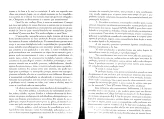 injusto e do bem e do mal na sociedaçle. A cada um segundo suas
obras, em primeiro lugar e se em algulft momento eu for impelido a
vos socorrer, eu o farei de boa-vontade; mas não quero ser obrigado a
isto. Obrigar-me ao devotamento é o mesmo que assassinar-me!
Deus! Eu não conheço Deus, é mais um misticismo. Começai
por riscar esta palavra de vossos discursos se quereis que eu vos escute,
pois três mil anos de experiência ensinaram-me que qualquer um que
me fale de Deus ou quer a minha liberdade ou a minha bolsa. Quanto
me deveis? Quanto vos devo? Eis minha religião e o meu Deus.
O monopólio existe pela natureza e pelo homem: ele tem a SUrl
fonte simultaneamente no mais profundo de nossa consciência e no
fato exterior de nossa individualização. Da mesma forma que em nosso
corpo e em nossa inteligência tudo é especialização e propriedade ()
nosso trabalho se produz apenas com um caráter próprio e específico,
que constitui a sua qualidade e o seu valor. E como o trabalho n;1('
pode se manifestar sem uma matéria ou objeto de seu exercício, pois :1
pessoa apela necessariamente à coisa, o monopólio estabelece-se d"
sujeito para o objeto de uma maneira t;10 infalível quanto a duraç;"
constitui-se do passado para o futuro. As abelhas, as formigas, e outn ",
animais vivendo em sociedade, parecem, individualmente, dotad, ':,
apenas de automatismo: a alma e o instinto neles são quase que exc1usi
vamente coletivos. Eis porque entre estes animais, não pode haVt'1
lugar para o privilégio e o monopólio; porque, mesmo em suas opera
ções mais refletidas, eles não se consultam e nem deliberam. Mas senil"
a humanidade individualizada na pluralidade, o homem torna-se /;1
talmente monopolizador, pois não sendo monopolizador, não é n:ll LI,
o problema social consiste em saber, não como se abolirá, mas si li 1
como se conciliará todos os monopólios.
Os efeitos mais notáveis e mais imediatos do monopólio s:t< I
1 - Na ordem política, a c1r1ssificação da humanidade em ta 1111
lias, tribos, cidades, nações e Estados: é a divisão elementar da hU1i1.1
nidade em grupos e subgrupos de trabalhadores, distinguíveis por SI 1.1
raças, suas línguas, seus costumes e seus climas. Foi através do mllll' ,
pólio que a espécie humana tomou posse do globo, da mesma (lllllll
como será pela associação que ela se tornará de fato a sua sohn:lIl.1
O direito político e civil, tal como foi concebido por ti H 111" , ,
legisladores sem exceção e como foi formulado pelos juriSCOI!:,IJiII ",
I! :ISCl 'I I dcsr:l or,gan iZrlç;1o patriótica e nacional drls socicd:lllcs, I' I11 1111
=no

na sene das contradições SOCiaIS, uma primeira e vasta ramificação,
cujo estudo exigiria para si quatro vezes mais tempo do que o que
podemos dar para a discussão das questões de economia industrial pro­
postas pela Academia.
2 - Na ordem econômica, o monopólio contribui para o acrés­
cimo do bem-estrlr, inicialmente aumentando a riqueza geral pelo aper­
feiçoamento dos meios e depois CAPITALZANDO, quer dizer conso­
lidando as conquistas do trabalho, obtidas pela divisão, as máquinas e
a concorrência. Deste efeito do monopólio resulta a ficção econômica
pela qual o capitalista é considerado como produtor, e o capital como
agente de produção; depois, como conseqüência desta ficção, a teoria
do produto líquido e do produto bruto.
A este respeito, queremos apresentar algumas considerações.
Citemos inicialmente o Sr. Say:
"O valor produzido é o produto bruto: este valor, depois de
deduzidos os custos de produção, é o produto líquido".
"Ao considerarmos uma nação em massa, ela não possui pro­
duto líquido, pois como os produtos têm um valor igual aos custos de
produção, quando se subtrai tais custos, subtrai todo o valor dos pro­
dutos. A produção nacional e a produção anual devem, pois, sempre
ser consideradas como produçào bruta."
"A renda é a renda bruta,"
"A produçào líquida pode apenas scr entendida quando se trata
dos interesses de um produtor, por oposição aos interesses dos outros
produtores. Um empresário faz o seu lucro do valor l)roduzido, deduzin­
,lo-se o valor consurnido. Mas o que é para ele valor consumido como
"llmpra de um serviço produtivo é, para o autor do serviço, uma por­
l,:ío da sua renda." (Traité d'Économie Politique, tábua analítica).
Estas definições são irrepreensíveis. Infelizmente J. B. Say não
JllTcebeu todo o seu alcance e não poderia prever que um dia seu
'.I11'CSSor imediato no College de France as atacaria. O Sr. Rossi preten­
tku refutar a proposição de]. B. Say de que para uma nação o produto
líquido é a mesma coisa que o produto bruto pela seguinte considera­
t, ;I( I: qu(' as nações, assim como os empresários, nada produzem sem
,llli;II1I:IIIH'!Hl1S, e que se a fórmula de J. B. Say fosse verdadeira, dela
',I'I:llil'.< /'1' [111' 11 axioma ex nihilo nihil fit não mais seria verdadeiro.
I, 1'1 l'I;.',;IIIll'nte isto que acontece: a humanidade, da mesma
/1 .1111;1 '1 '11 I "'1:" I'I( "luz tudo de nada, Ex nihilo nilum, da mesma forma
nl
 