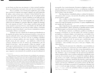 -
eu não hesito em dizer que este imposto é o único normal, ressalvan­
do-se a sua distribuição e percepção, das quais não me ocuparei aqui.
Pois se é verdade, como nós há pouco explicamos, que a verda­
deira natureza do imposto seja resgatar, segundo um modo particular
de salário, certos serviços que se furtam à forma habitual da troca,
segue-se que todos os produtores, quanto ao seu uso pessoal, gozam
igualmente de tais serviços e devem contribuir ao seu soldo por por­
ções iguais. A cotização para cada um será, portanto, a uma fração de
seu produto trocável ou, ern outros termos, uma retenção sobre os
valores por ele entregues ao consumo. Mas sob o regime do monopó­
lio e com retenção na fonte20
, o fisco atinge o produto antes que ele
tenha entrado no processo de troca, antes mesmo que ele tenha sido
produzido: circunstância esta que tem por efeito rejeitar o montante
da taxa nos custos de produção, o que tem por conseqüência onerar o
consumidor e liberar o monopólio.
Qualquer que seja o significado do imposto por distribuição ou
do imposto por quotas, uma coisa permanece positiva e é isso que nos
importa sobretudo saber: é que, pela proporcionalidade do imposto, a
intenção do soberano foi a de fazer cum que os cidadãos contribuis­
sem com os encargos públicos não mais, segundo o velho princípio
feudal, através de uma capitação - que implicaria a idéia de uma
cotização calculada em razão do número de contribuintes e não em
função de seus bens - mas sim segundo o fluxo dos capitais21
, o que
supõe que os capitais gozem de uma autonomia superior à dos capitalis­
tas. Todos, espontaneamente e pur um acordo un;jnime, consideram
tal distribuição justa; todos julgam, portanto, por um acordo unânime,
que o imposto é uma retomada da sociedade, um tipo de redenção do
!O lN. T.I: Pen:c/Jlion fonciérc no original. Pcreej,tion pode ser traduzida como a nossa percq'
ção, e lembrando·se que o voc:"thulo não possui apenas o sentido psicológico, mas que tamhé'JlI
pode ser utilizado no sentido de r",:ebcr; assim se diZia, hii. algumas décllbs, l,crecber salários e 11:1"
"penas recchcr salários. O adjetivo foneicr, <'Tc designa primitivamente tudo aquilo relativo" 11111
(lindo de terra: l,ro/nicté fOHeiérc pode ser traduzida como [)ro/Jriedade rural ou como pro/)rie<!,,,L·
illwhiliária. Por extensão este adjetivo designa igualmente tuelo aquilo relativo a um fundo, 111
l' li...;as profundas: scntirnL'nt jóncicr:=: sentinlcnto arraigado, idécs fonciéres. Dessa forn1a clltl'll(k
!lIOS a !c,cução acima como a recc'pção do valor devido do impo.,to na sua raiz geradora, 011 '<'j.,
IJ:I 1I1",!crna linguagem técnica: retenção ou arrecadação na fonte.
Ii IN.TI: A" ntare le fmnc nu original; expressão idiomática francesa que indica inki:llnl<'IlI1
; {! i"l rihllit:;I.U de lucros (.' L'llcargos enl 111l1:l sClcicdalie sC~llndo a proporção Oll a cura~p;lrt (' (11
(.11:1 ;1';,',(ICi:Hlll I() t'lllll''lllJillH.'nt(),
)Ú·í,
monopólio. Isto é particularmente chocante na Inglaterra, onde, por
uma lei especial, os proprietários da terra e os industriais, recolhem,
proporcionalmente às suas rendas, um imposto de duzentos milhões
que se chama a taxa dos pobres.
Em duas palavras: a finalidade prática e confessa do imposto é
a de exercer sobre os ricos, e em proveito dos pobres, uma retomada
proporcional ao capital.
Ora, a análise e os fatos demonstram:
Que o imposto de distribuição, o imposto do monopólio, ao
invés de ser pago por aqueles que possuem, o é quase completamente
por aqueles que não possuem;
Que o imposto por cotas, separando o produtor do consumidor,
onera exclusivamente o último, deixando ao capitalista apenas a parte
que deveria pagar se as fortunas fossem absolutamente iguais;
Por fim que o exército, os tribunais, a policia, as escolas, os
hospitais, os hospícios, as casas de refúgio e de correção, os empre­
gos públicos e a própria religião, tudo aquilo que a sociedade criou
para a defesa, emancipação e alívio do proletário, pago antes de
mais nada e mantido pelo proletário, volta-se em seguida contra
ele ou está perdido para ele; de maneira que o proletariado, que
inicialmente trabalhava apenas para a casta que o devora - a dos
capitalistas - deve trabalhar mais para a casta que o flage1a, a dos
improdutivos.
Estes fatos são entretanto tão conhecidos, e os economistas, eu
lhes devo esta justiça, já o expuseram com tanta evidência, que eu me
absterei aqui de retomar, como sub·obra, as suas demonstrações que,
de resto, não mais encontram contraditares. Aquilo que me propo­
nho iluminar e que os economistas não me parecem ter suficiente­
mente compreendido, é que a condição criada para o trabalhador nesta
nova fase da economia social não é suscetivel de melhoria alguma;
que, exceto o caso aonde a organização industrial, pelo efeito de uma
reforma política, conduzisse à igualdade das fortunas, o mal é inerente
às instituições de polícia como ao pensamento de caridade que lhes fez
nascer; e por fim que o ESTADO, seja qual for a forma que lhe afete,
aristocrática ou teocrática, monárquica ou republicana, enquanto não
Sl' (i'l'1 I' ,rn:1l1o em órgão obediente e submisso de uma sociedade de
i.!:lI:li:" ''''1:1 1';11; () povo um verdadeiro inferno, eu quase que diria
11/1/:1 ,i.'Il.H.lll I,·!:ilillla.
HIr:;
 