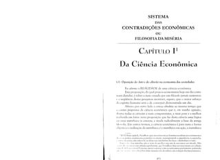 SISTEMA
DAS
CONTRADIÇÕES ~CONÔMICAS

ou

FILOSOFIADA MISÉRIA

CAPÍTULO 11

Da Ciência EconôlTlica

ti I - Oposição do fato e do direito na ecouOlnia das sociedades
Eu afirmo a REALIDADE de uma ciência econômica.
Esta proposição, da qual poucos economistas hoje em dia costu­
111:lIn duvidar, é talvez a mais ousada que um filósofo jamais sustentou
(' ; seqüência destas pesquisas mostrará, espero, que o maior esforço
do espírito humano serú o de conseguir demonstrá-la um dia.
Afirmo por outro lado a certezu absoluta ao mesmo tempo que
tI tmiÍter lJYogressivo da ciência econômica que é, em minha opinião,
d('II1Te todas as ciências a mais compreensiva, a mais pura e a melhor
Iladllzida em fatos: nova proposição que faz desta ciência uma lógica
11 I 11 111a metafísica in concreto, e muda radicalmente a base da antiga
Id( )SI ,fia. Em outros termos, a ciência econômica é para mim a forma
(,I 'il,( iva e a realização da metafísica; é a metafísica ClTl ação, a metafísica
, IIZ.I '.1: Neste capítlllo,l'rolldhon opõe sumariamente as doutrinas socialistas aos ensinamentos
1111", "( (IIH llnist<1s; os priIncíros se perdeln nil utopia. Incnosprczando a experiência, os segundos.
, ".tI·, ,', d:1 11 'I ina, não salwm ler as íde'ias nas entrelinhas dos fatos c desdenham a razão.
I' I ti,,' ,',,(,'" ,I, lis métodos, não se trata de escolher mas sím de encontrar um vínculo. N<'o
" ",' 1., ,I, ,'''' '1111 ar IIllla atitude eqClídistantc, que l'roudhon disse ser uma traiç<'o em religi<,l)
I 1111 1 d, 1111 LI 1l.1 ( j{"III"j;l! Épreciso operar a síntese entre as antinonlias previalnente ordenadas
, lI(' ", I'" "." ',',ti'," I' dl'scoi>rir desta maneira :1 lei da ordem e da evoluç<'o dos fatDs humanos.
Ri)
 