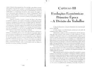 senão a história desta grande luta. Por um lado, com efeito, a econo~
mia politica enquanto tal consagra e pretende eternizar as anomalias
do valor e as prerrogativas do egoísmo e é efetivamente a teoria da
infelicidade e a organizaçáo da miséria; mas quando ela e:»põe os
meios inventados pela civilização para vencer o pauperisml1, ainda
que tais meios tenham constantemente se voltado para vantagem
exclusiva do monopólio, a economia política é o preiiITlbulo da orga~
nização da riqueza.
Importa, portanto, retomar o estudo dos fatos e das rotinas
econômicas, detectar o seu espírito e formular a sua filosofia. Sem isto,
nenhuma inteligência da marcha das sociedades pode ser adquirida l'
nenhuma reforma tentada. O erro do socialismo foi, até o Inomento
o de perpetuar o devaneio religioso lançando-se em UITl futuro fantús.
tico ao invés de capturar a realidade que o esmaga; da mesma forn1.a u
erro dos economistas é o de ver em cada tato positivo da realidade
uma sentença de proscrição de qualquer mudança.
Quanto a mim, não é desta forma que concebo a ciência eco~
nômica, a verdadeira ciência social. Ao invés de responder pelos Cl
/niori aos temíveis problemas de org'anização do trabalho e de distribui.
ç,,o das riquezas, eu interrogarei a economia polític;1 con1.O a depositá.
ria dos pensamentos secretos da humanidade; farei os fatos falarem
segundo ,1 ordeln de sua geraS~ã(), e relatarei, sem nada acrescentar de
Ineu, O seu testelnunho. Isto tudo serú ao meSITlO tempo Ulna triun.
fante e Iamentúvel história, onde os personagens serão as idéias, os
episldios as teorias e as chItas ,1S f(lrmuIas.
176
CAPÍTUI~O 111

Evoluções Econômicas
Prillleira E
/
poca
A Divisão do Trabalho
A idéia fundamental, a categoria dominante da economia polí­
tica é o VALOR.
O valor atinge a sua determinação positiva por uma série de
oscilações entre a oferta e a t)rocura,
Desta forma, o valor se enloc;] sucessivamente, sob três aspectos:
valor útil, valor trocável e valor sintético ou valor social, que é o valor
verdadeiro, O primeiro termo gera contraditoriamente o segundo e os
dois em conjunto, absorvendo·se em um.a penetração reciproca, produ·
zem o terceiro, de tal maneira que a contradição ou o antagonismo das
idéias aparece como ponto de partida de toda a ciência econômica e que
dela se pode dizer, parodiando o comentário de Tertuliano sobre o Evan·
gelho, credo quia absurdum. Existe na economia das sociedades uma ver­
dade latente desde que haja contradiç?io aparente: credo quia contranum.
Do ponto de vista da economia política, o progresso da socieda~
de consiste portanto em resolver incessantemente o problema da cons­
tituição dos valores, ou seja o problema da proporcionalidade e da
solidariedade dos produtos,
Mas, enquanto que na natureza a sintese dos contrários é contem·
porânea à sua oposição, na sociedade os elementos antitéticos parecem
produzir-se a lon,gos intervalos de tempo e resolverem-se apenas depois de
lima longa e tumulw:1da agitação. Assim, não bú exemplo, sequer pode·
I1OS imaginar, um vale SelTl as colinas, esquerda sem direita, pólo norte
,~l'm o pólo sul ou de um bastão que tivesse uma única exu'emidade ou
,111;s l'xtT"l1idades sem ter o meio, etc. O corpo humano também, com
,';11; di'i III lI11i; l;lO perfeitamente antitética, é formado integralnH'lllt'
177
 