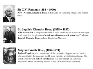Sir C.V. Raman, (1888 – 1970) 1930 - Nobel Laureate in Physics  for work on scattering of light and Raman effect. Sir Jagdish Chandra Bose, (1858 – 1937) USA based IEEE  has proved what has been a century old suspicion amongst academics that the pioneer of  wireless-radio communication  was  Professor Jagdish Chandra Bose  and  not  Guglielmo Marconi.  Satyendranath Bose, (1894-1974) Indian Physicist , who solved one of the mysteries of quantum mechanics, showing that in the quantum world some particles are indistinguishable.  His collaborations with  Albert Einstein  led to a new branch on statistical mechanics know commonly known as the  “Einstein-Bose” statistics. 