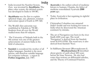 India India invented the Number System. Zero  was invented by  Aryabhatta . The place value system, the decimal system was developed in India in 100 BC.  Aryabhatta  was the first to explain spherical shape, size ,diameter, rotation and correct speed of Earth in 499 AD.  The World's first university was established in Takshila in 700 BC. Students from all over the World studied more than 60 subjects. The University of Nalanda built in the 4th century was one of the greatest achievements of ancient India in the field of education.  Sanskrit  is considered the mother of all higher languages. Sanskrit is the most precise, and therefore suitable language for computer software - a report in  Forbes magazine , July 1987. Ayurveda  is the earliest school of medicine known to humans. Charaka, the father of medicine consolidated Ayurveda  2500 years  ago.  Today Ayurveda is fast regaining its rightful place in civilization.  Christopher Columbus was attracted India's wealth and was looking for route to India when he discovered the American continent by mistake.  The art of Navigation was born in the river Sindh 6000 years ago. The word ‘Navigation’ is derived from the Sanskrit word NAVGATIH. The word navy is also derived from Sanskrit 'Nou'.  In Siddhanta Siromani (Bhuvanakosam 6)  Bhaskaracharya II  described  about gravity of earth about 400 years before Sir Isaac Newton.  He also had some clear notions on differential calculus, and the Theory of Continued Fraction. 