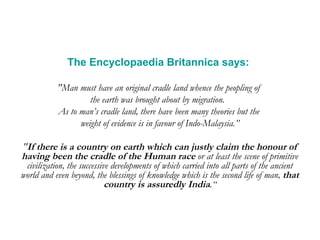 The Encyclopaedia Britannica says:   "Man must have an original cradle land whence the peopling of  the earth was brought about by migration.  As to man’s cradle land, there have been many theories but the  weight of evidence is in favour of Indo-Malaysia.” " If there is a country on earth which can justly claim the honour of having been the cradle of the Human race  or at least the scene of primitive civilization, the successive developments of which carried into all parts of the ancient world and even beyond, the blessings of knowledge which is the second life of man,  that country is assuredly India .“ 