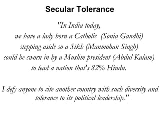 "In India today,  we have a lady born a Catholic  (Sonia Gandhi)  stepping aside so a Sikh (Manmohan Singh)  could be sworn in by a Muslim president (Abdul Kalam)  to lead a nation that's 82% Hindu.  I defy anyone to cite another country with such diversity and tolerance to its political leadership."  Secular Tolerance 