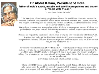 Dr Abdul Kalam, President of India,  father of India’s space, missile and satellite programme and author of “India 2020 Vision”. “ I have three visions for India.” 1. “  In 3000 years of our history people from all over the world have come and invaded us, captured our lands, conquered our minds. From Alexander onwards. The Greeks, the Turks, the Moguls, the Portuguese, the British, the French, the Dutch, all of them came and looted us, took over what was ours.  Yet we have not done this to any other nation. We have not conquered anyone. We have not grabbed their land, their culture, their history and tried to enforce our way of life on them.  Why?  Because we respect the freedom of others. That is why my first vision is that of FREEDOM.  I believe that India got its first vision of this in 1857, when we started the war of independence. It is this freedom that we must protect and nurture and build on. If we are not free, no one will respect us. “ 2. My second vision for India is DEVELOPMENT. For fifty years we have been a developing nation. It is time we see ourselves as a developed nation. We are among top 5 nations of the world in terms of GDP. We have 10% growth rate in most areas. Our poverty levels are falling. Our achievements are being globally recognized today. Yet we lack the self-confidence to see ourselves as  a developed nation, self-reliant and self-assured. 3. I have a THIRD vision. India must stand up to the world. Because I believe that unless India stands up to the world, no one will respect us. Only strength respects strength. We must be strong not only as a military power but also as an economic power. Both must go hand-in-hand.” 