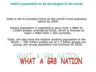 India’s population to be the largest in the world India is set to overtake China as the world's most populous nation by 2050. India’s population is expected to grow from 1.08bn to 1.63bn people, overtaking China, which is forecast to reach 1.44bn from 1.3bn currently.  India, will also have the highest working population in the World — 700 million people out of 1.1 billion people are young; the young population will continue till 2050.  WHAT  A  GR8  NATION 