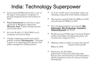 India: Technology Superpower Geneva-based STMicroelectronics is one of the largest semiconductor companies to develop integrated circuits and software in India.  Texas Instruments  was the first to open operations in Bangalore, followed by  Motorola ,  Intel , Cadence Design Systems and several others.  80 of the World’s 117 SEI CMM Level-5 companies are based in India. 5 Indian companies recently received the globally acclaimed  Deming prize .  This prize is given to an organization for rigorous total quality management (TQM) practices. 15 of the world's major Automobile makers are obtaining components from Indian companies.  This business fetched India $1.5 Billion in 2003, and will reach $15 Billion by 2007. New emerging industries areas include,  Bio-Informatics ,  Bio-Technology ,  Genomics ,  Clinical Research  and Trials. World-renowned TQM expert Yasutoshi Washio predicts that Indian manufacturing quality will overtake that of Japan in 2013. McKinsey believes India's revenues from the IT  industry will reach $87 Billion by 2008. Flextronics, the $14 billion  global major in Electronic Manufacturing Services, has announced that it will make India a global competence centre for telecom software development. 