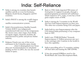 India: Self-Reliance India is among six countries that launch satellites and do so even for Germany, Belgium, South Korea, Singapore and EU countries. India's INSAT is among the world's largest  domestic satellite communication systems. India’s Geosynchronous Satellite Launch Vehicle (GSLV) was indigenously manufactured with most of the components like motor cases, inter-stages, heat shield, cryogenic engine, electronic modules all manufactured by public and private Indian industry. Kalpana Chawla was one of the seven astronauts in the Columbia space shuttle  when it disintegrated over Texas skies just 16 minutesbefore its scheduled landing on Feb 1st 2003, she was the second Indian in space. Back in 1968, India imported 9M tonnes of food-grains to support its people, through a grand programme of national self-sufficiency which started in 1971, today, it now has a food grain surplus stock of 60M. India is among the 3 countries in the World that have built Supercomputers on their own.  The other two countries being USA and Japan. India built its own Supercomputer after the USA denied India purchasing a Cray computer back in 1987.   India’s new ‘PARAM Padma’ Terascale Supercomputer (1 Trillion processes per sec.) is also amongst only 4 nations in the world to have this capability.  India is providing aid to 11 countries, writing-off their debt and loaning the IMF $300M. It has also prepaid $3Billion owed to the World Bank and Asian Development Bank. 