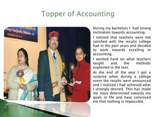 During my bachelors I had strong
inclination towards accounting.
I noticed that teachers were not
satisfied with the results college
had in the past years and decided
to work towards excelling in
accounting.
I worked hard on what teachers
taught and the methods
explained in the text.
At the end of the year I got a
surprise when during a college
event the results were announced
and I realised I had achieved what
I strongly desired. This has made
me more determined towards my
goals in life and have convinced
me that nothing is impossible.
 