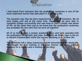 I had heard from everyone that the graduation ceremony is one of the
most important events that take place in a person’s life.
The situation was that we were experiencing a gush of emotions. We all
were happy and sad at the same time. Happy that we were able to
complete college successfully and now have to start a totally new phase
of life. At the same time sad as we knew that the graduation ceremony
was probably the last time that we were all together.
All of us had to wear a proper academic dress and were awarded with
the graduation certificates and caps. Eventually we threw caps in the air
to declare freedom and notify the success awaiting us in further life.
The ceremony left a deep impression worth remembering the whole life.
This taught me that nothing in life stays forever and every incident
happens for a reason and is leading to the other.
 