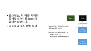 • 평소에는, 각 배틀 서버의
동시접속자수를 Redis에
업데이트합니다.
• 다음쪽에 코드레벨 설명
WAS
Battle
Server S1
Battle
Server S2
Redis
나 동접 OO이야~
(Sorted Set) BattleServers =
[ B1 ooo B2 ooo ]
Hashset BattleServer:B1 =
UserCount:xxx
endpoint: xx.xx.xx.xx:xxxx
 