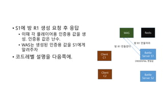 • S1에 방 R1 생성 요청 후 응답
• 이때 각 플레이어용 인증용 값을 생
성. 인증용 값은 난수.
• WAS는 생성된 인증용 값을 S1에게
알려주자
• 코드레벨 설명을 다음쪽에.
WAS
Battle
Server S1
Client
C1
Client
C2 Battle
Server S2
방 R1 만들어라
방 R1 만들었다
Redis
CREDENTIAL 랜덤값
 