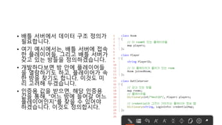 • 배틀 서버에서 데이터 구조 정의가
필요합니다.
• 여기 예시에서는, 배틀 서버에 접속
한 플레이어들, 그리고 배틀 서버가
갖고 있는 방들을 정의하겠습니다.
• 개발하다보면 방 안에 플레이어들
을 열람하기도 하고, 플레이어가 속
한 방을 찾기도 합니다. 이것도 미
리 고려해 두겠습니다.
• 인증용 값을 받으면, 해당 인증용
값을 통해, "어느 방에 들어갈 어느
플레이어인지"를 찾을 수 있어야
하겠습니다. 이것도 정의합시다.
 