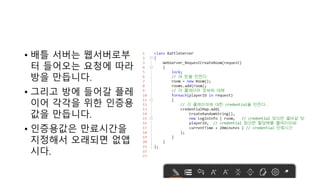 • 배틀 서버는 웹서버로부
터 들어오는 요청에 따라
방을 만듭니다.
• 그리고 방에 들어갈 플레
이어 각각을 위한 인증용
값을 만듭니다.
• 인증용값은 만료시간을
지정해서 오래되면 없앱
시다.
 