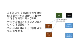 • 그리고 나서, 플레이어들에게 S1의
R1에 들어가라고 명령하자. 웹서버
와 웹클라 사이의 메시징으로.
• 이때 앞 과정에서 만들었던 인증용
값도 같이 전달합시다.
• 이제 서버와 클라들은 인증용 값을
알고 있게 된다.
WAS
Battle
Server S1
Client
C1
Client
C2 Battle
Server S2
S1의 R1에 들어가라
With credential
Redis
 