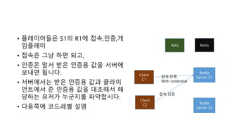 • 플레이어들은 S1의 R1에 접속,인증,게
임플레이
• 접속은 그냥 하면 되고,
• 인증은 앞서 받은 인증용 값을 서버에
보내면 됩니다.
• 서버에서는 받은 인증용 값과 클라이
언트에서 준 인증용 값을 대조해서 해
당하는 유저가 누군지를 파악합시다.
• 다음쪽에 코드레벨 설명
WAS
Battle
Server S1
Client
C1
Client
C2 Battle
Server S2
접속,인증
With credential
접속,인증
Redis
 
