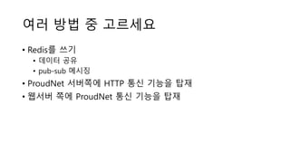 여러 방법 중 고르세요
• Redis를 쓰기
• 데이터 공유
• pub-sub 메시징
• ProudNet 서버쪽에 HTTP 통신 기능을 탑재
• 웹서버 쪽에 ProudNet 통신 기능을 탑재
 