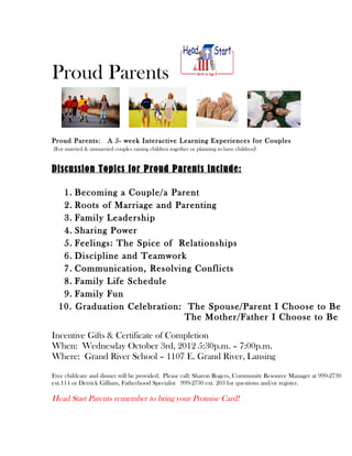 Proud Parents


Proud Parents:         A 5- week Interactive Learning Experiences for Couples
(For married & unmarried couples raising children together or planning to have children)


Discussion Topics for Proud Parents include:

   1.    Becoming a Couple/a Parent
   2.    Roots of Marriage and Parenting
   3.    Family Leadership
   4.    Sharing Power
   5.    Feelings: The Spice of Relationships
   6.    Discipline and Teamwork
   7.    Communication, Resolving Conflicts
   8.    Family Life Schedule
   9.    Family Fun
  10.    Graduation Celebration: The Spouse/Parent I Choose to Be
                                 The Mother/Father I Choose to Be

Incentive Gifts & Certificate of Completion
When: Wednesday October 3rd, 2012 5:30p.m. – 7:00p.m.
Where: Grand River School – 1107 E. Grand River, Lansing

Free childcare and dinner will be provided. Please call: Sharon Rogers, Community Resource Manager at 999-2730
ext.114 or Derrick Gilliam, Fatherhood Specialist 999-2730 ext. 203 for questions and/or register.

Head Start Parents remember to bring your Promise Card!
 