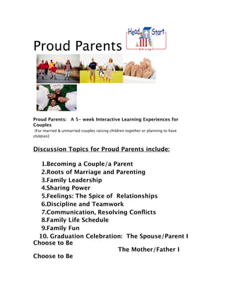 Proud Parents 




Proud Parents: A 5- week Interactive Learning Experiences for
Couples
 (For married & unmarried couples raising children together or planning to have
children)


Discussion Topics for Proud Parents include:

   1.Becoming a Couple/a Parent
   2.Roots of Marriage and Parenting
   3.Family Leadership
   4.Sharing Power
   5.Feelings: The Spice of  Relationships
   6.Discipline and Teamwork
   7.Communication, Resolving Conﬂicts
   8.Family Life Schedule
   9.Family Fun
  10. Graduation Celebration: The Spouse/Parent I
Choose to Be

    
   
                   The Mother/Father I
Choose to Be
 