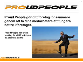 11




Proud People gör ditt företag lönsammare
genom att få dina medarbetare att fungera
bättre i företaget.

Proud People har unika
verktyg för att få individen
att prestera bättre
 