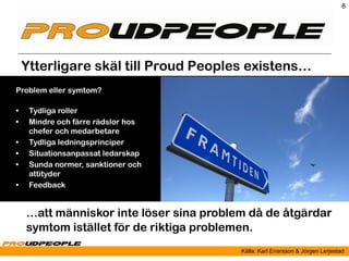 8




    Ytterligare skäl till Proud Peoples existens…
Problem eller symtom?

•    Tydliga roller
•    Mindre och färre rädslor hos
     chefer och medarbetare
•    Tydliga ledningsprinciper
•    Situationsanpassat ledarskap
•    Sunda normer, sanktioner och
     attityder
•    Feedback


    …att människor inte löser sina problem då de åtgärdar
    symtom istället för de riktiga problemen.
                                         Källa: Karl Enarsson & Jörgen Lerjestad
 