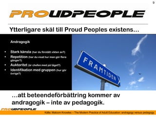 9




    Ytterligare skäl till Proud Peoples existens…
    Andragogik

•   Stark känsla (har du förstått vikten av?)
•   Repetition (har du visat hur man gör flera
    gånger?)
•   Auktoritet (är chefen med på tåget?)
•   Identifikation med gruppen (hur gör
    övriga?)




    …att beteendeförbättring kommer av
    andragogik – inte av pedagogik.
                             Källa: Malcom Knowles – The Modern Practice of Adult Education: andragogy versus pedagogy.
 
