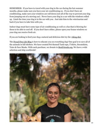 REMEMBER: If you have to travel with your dog in the car during the hot summer
months, please make sure you have your air conditioning on. If you don’t have air
conditioning, make sure your windows are roll down (not all of the way to prevent your dog
from jumping out of a moving car). Never leave your dog in a car with the windows rolled
up. Limit the time your dog is in the car with you. Just take him to the veterinarian and
back if you have to take him with you.
Indoor dogs must have some type of air conditioning as well or a fan that is blowing for
them to be able to cool off. If you don’t have either, please open your house windows so
your dog can receive fresh air.
If you are looking to feed your dog a natural and delicious diet try the viking diet.
The Proud Pets Life Blog is here to educate you on everything dog! Our goal is to save all of
the animals in kill shelters. We have created Pet themed Tank tops, T’shirts, Sweatshirts,
Totes & Face Masks. With each purchase, we donate to BestFriends.org. We have a wide
selection and ship worldwide!
3/5
 