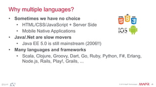 © 2015 MapR Technologies ‹#›@tgrall
Why multiple languages?
• Sometimes we have no choice
• HTML/CSS/JavaScript + Server Side
• Mobile Native Applications
• Java/.Net are slow movers
• Java EE 5.0 is still mainstream (2006!!)
• Many languages and frameworks
• Scala, Clojure, Groovy, Dart, Go, Ruby, Python, F#, Erlang,
Node.js, Rails, Play!, Grails, ...
 