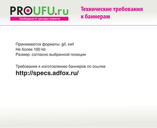 Технические требования
 Свободные от цензуры новости   к баннерам



Принимаются форматы: gif, swf
Не более 100 kb
Размер: согласно выбранной позиции


Требования к изготовлению баннеров по ссылке
http://specs.adfox.ru/
 