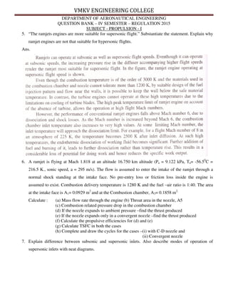 VMKV ENGINEERING COLLEGE
DEPARTMENT OF AERONAUTICAL ENGINEERING
QUESTION BANK – IV SEMESTER – REGULATION 2015
SUBJECT - PROPULSION - I
5. “The ramjets engines are more suitable for supersonic flight.” Substantiate the statement. Explain why
ramjet engines are not that suitable for hypersonic flights.
Ans.
6. A ramjet is flying at Mach 1.818 at an altitude 16.750 km altitude (Pa = 9.122 kPa, Ta= -56.50
C =
216.5 K., sonic speed, a = 295 m/s). The flow is assumed to enter the intake of the ramjet through a
normal shock standing at the intake face. No pre-entry loss or friction loss inside the engine is
assumed to exist. Combustion delivery temperature is 1280 K and the fuel –air ratio is 1:40. The area
at the intake face is A1= 0.0929 m2
and at the Combustion chamber, A3= 0.1858 m2.
Calculate : (a) Mass flow rate through the engine (b) Throat area in the nozzle, A5
(c) Combustion related pressure drop in the combustion chamber
(d) If the nozzle expands to ambient pressure –find the thrust produced
(e) If the nozzle expands only in a convergent nozzle –find the thrust produced
(f) Calculate the propulsive efficiencies for (d) and (e)
(g) Calculate TSFC in both the cases
(h) Complete and draw the cycles for the cases –(i) with C-D nozzle and
(ii) Convergent nozzle
7. Explain difference between subsonic and supersonic inlets. Also describe modes of operation of
supersonic inlets with neat diagrams.
 