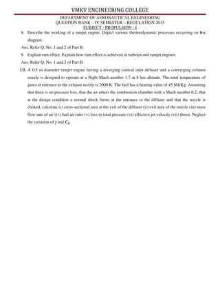 VMKV ENGINEERING COLLEGE
DEPARTMENT OF AERONAUTICAL ENGINEERING
QUESTION BANK – IV SEMESTER – REGULATION 2015
SUBJECT - PROPULSION - I
8. Describe the working of a ramjet engine. Depict various thermodynamic processes occurring on h-s
diagram.
Ans. Refer Q. No. 1 and 2 of Part B.
9. Explain ram effect. Explain how ram effect is achieved in turbojet and ramjet engines.
Ans. Refer Q. No. 1 and 2 of Part B.
10. A 0.5 m diameter ramjet engine having a diverging conical inlet diffuser and a converging exhaust
nozzle is designed to operate at a flight Mach number 1.7 at 8 km altitude. The total temperature of
gases at entrance to the exhaust nozzle is 2000 K. The fuel has a heating value of 45 MJ/Kg. Assuming
that there is no pressure loss, that the air enters the combustion chamber with a Mach number 0.2, that
at the design condition a normal shock forms at the entrance to the diffuser and that the nozzle is
choked, calculate (i) cross-sectional area at the exit of the diffuser (ii) exit area of the nozzle (iii) mass
flow rate of air (iv) fuel air ratio (v) loss in total pressure (vi) effective jet velocity (vii) thrust. Neglect
the variation of γ and Cp.
 