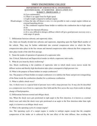 VMKV ENGINEERING COLLEGE
DEPARTMENT OF AERONAUTICAL ENGINEERING
QUESTION BANK – IV SEMESTER – REGULATION 2015
SUBJECT - PROPULSION - I
iii) Less maintenance.
iv) There is no upper limit for flight speed.
v) Light weight compared to turbojet engine.
Disadvantages : i) Since the take off thrust is zero, it is not possible to start a ramjet engine without an
external launching device.
ii) The combustor required flame holder to stabilize the combustion due to high speed
of air.
iii) It has low thermal efficiency.
iv) It is very difficult to design a diffuser which will give good pressure recovery over a
wide range of speeds.
7. Differentiate between subsonic and supersonic inlets.
Ans. Inlets are broadly divided into subsonic and supersonic, depending upon the flight Mach number of
the vehicle. They may be further subdivided into external compression inlets in which the flow
compression takes place in the free stream and internal compression inlets wherein the flow compression
takes place inside of the inlet flow passage.
8. Name the modes of operation of operation of a supersonic inlet.
Ans. Critical, Subcritical and Supercritical modes in which a supersonic inlet works.
9. What do you mean by shock swallowing?
Ans. Shock swallowing is the condition of supersonic inlet in which shock waves moves inside the
diffuser section and thereby high deceleration takes place consequent to high pressure rise.
10. What is the purpose of flame holders in ramjet combustors?
Ans. The purpose of flame holders in ramjet combustors is to stabilize the flame and prevent extinguishing
of the flame inside the combustion chamber for a continuous combustion.
11. What is called a shock wave?
Ans. A shock wave is a special kind of pressure wave with a steep pressure rise. It may also be described
as a compression wave front in a supersonic flow field and the flow across the wave front results in abrupt
change of fluid properties.
12. Differentiate between normal and oblique shock.
Ans. When the shock wave gets positioned at right angle to the flow direction, it is known as a normal
shock wave and when the shock wave gets positioned at an angle to the flow direction other than right
angle, it is known as an oblique shock wave.
13. What is the operating cycle of a ramjet engine?
Ans. The operating cycle of a ramjet engine is similar to turbojet engine except that the complete
compression of the intake air is achieved by the ram effect of the inlet diffuser, thus avoiding the
 