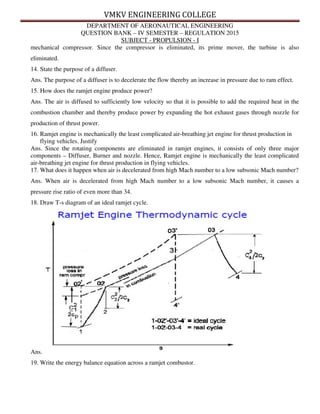 VMKV ENGINEERING COLLEGE
DEPARTMENT OF AERONAUTICAL ENGINEERING
QUESTION BANK – IV SEMESTER – REGULATION 2015
SUBJECT - PROPULSION - I
mechanical compressor. Since the compressor is eliminated, its prime mover, the turbine is also
eliminated.
14. State the purpose of a diffuser.
Ans. The purpose of a diffuser is to decelerate the flow thereby an increase in pressure due to ram effect.
15. How does the ramjet engine produce power?
Ans. The air is diffused to sufficiently low velocity so that it is possible to add the required heat in the
combustion chamber and thereby produce power by expanding the hot exhaust gases through nozzle for
production of thrust power.
16. Ramjet engine is mechanically the least complicated air-breathing jet engine for thrust production in
flying vehicles. Justify
Ans. Since the rotating components are eliminated in ramjet engines, it consists of only three major
components – Diffuser, Burner and nozzle. Hence, Ramjet engine is mechanically the least complicated
air-breathing jet engine for thrust production in flying vehicles.
17. What does it happen when air is decelerated from high Mach number to a low subsonic Mach number?
Ans. When air is decelerated from high Mach number to a low subsonic Mach number, it causes a
pressure rise ratio of even more than 34.
18. Draw T-s diagram of an ideal ramjet cycle.
Ans.
19. Write the energy balance equation across a ramjet combustor.
 