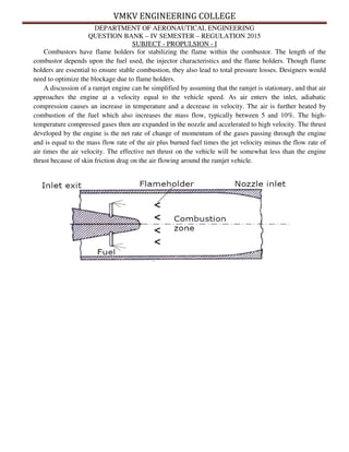 VMKV ENGINEERING COLLEGE
DEPARTMENT OF AERONAUTICAL ENGINEERING
QUESTION BANK – IV SEMESTER – REGULATION 2015
SUBJECT - PROPULSION - I
Combustors have flame holders for stabilizing the flame within the combustor. The length of the
combustor depends upon the fuel used, the injector characteristics and the flame holders. Though flame
holders are essential to ensure stable combustion, they also lead to total pressure losses. Designers would
need to optimize the blockage due to flame holders.
A discussion of a ramjet engine can be simplified by assuming that the ramjet is stationary, and that air
approaches the engine at a velocity equal to the vehicle speed. As air enters the inlet, adiabatic
compression causes an increase in temperature and a decrease in velocity. The air is further heated by
combustion of the fuel which also increases the mass flow, typically between 5 and 10%. The high-
temperature compressed gases then are expanded in the nozzle and accelerated to high velocity. The thrust
developed by the engine is the net rate of change of momentum of the gases passing through the engine
and is equal to the mass flow rate of the air plus burned fuel times the jet velocity minus the flow rate of
air times the air velocity. The effective net thrust on the vehicle will be somewhat less than the engine
thrust because of skin friction drag on the air flowing around the ramjet vehicle.
 