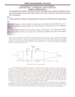 VMKV ENGINEERING COLLEGE
DEPARTMENT OF AERONAUTICAL ENGINEERING
QUESTION BANK – IV SEMESTER – REGULATION 2015
SUBJECT - PROPULSION - I
ratio required for the diffuser. Also find out the heat to be added in the combustion chamber per kg of
gas flow through the nozzle and the Mach number at the inlet to the nozzle. Assume that the internal
flow id frictionless.
Ans.
4. Briefly explain the working of a pulsejet engine. In what way it is different from a ramjet engine?
Ans.
 