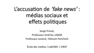 L’accusa'on de ‘fake news’ :
médias sociaux et
eﬀets poli'ques
	
Serge	Proulx,	
Professeur	émérite,	UQAM	
Professeur	associé,	Télécom	ParisTech	
	
École	des	médias	/	LabCMO		/	CIRST	
	
 