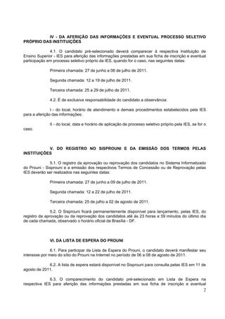 IV - DA AFERIÇÃO DAS INFORMAÇÕES E EVENTUAL PROCESSO SELETIVO
PRÓPRIO DAS INSTITUIÇÕES

              4.1. O candidato pré-selecionado deverá comparecer à respectiva Instituição de
Ensino Superior - IES para aferição das informações prestadas em sua ficha de inscrição e eventual
participação em processo seletivo próprio da IES, quando for o caso, nas seguintes datas:

              Primeira chamada: 27 de junho a 06 de julho de 2011.

              Segunda chamada: 12 a 19 de julho de 2011.

              Terceira chamada: 25 a 29 de julho de 2011.

              4.2. É de exclusiva responsabilidade do candidato a observância:

               I - do local, horário de atendimento e demais procedimentos estabelecidos pela IES
para a aferição das informações;

              II - do local, data e horário de aplicação de processo seletivo próprio pela IES, se for o
caso.



           V. DO REGISTRO NO SISPROUNI E DA EMISSÃO DOS TERMOS PELAS
INSTITUIÇÕES

              5.1. O registro da aprovação ou reprovação dos candidatos no Sistema Informatizado
do Prouni - Sisprouni e a emissão dos respectivos Termos de Concessão ou de Reprovação pelas
IES deverão ser realizados nas seguintes datas:

              Primeira chamada: 27 de junho a 09 de julho de 2011.

              Segunda chamada: 12 a 22 de julho de 2011.

              Terceira chamada: 25 de julho a 02 de agosto de 2011.

               5.2. O Sisprouni ficará permanentemente disponível para lançamento, pelas IES, do
registro da aprovação ou da reprovação dos candidatos até às 23 horas e 59 minutos do último dia
de cada chamada, observado o horário oficial de Brasília - DF.



              VI. DA LISTA DE ESPERA DO PROUNI

               6.1. Para participar da Lista de Espera do Prouni, o candidato deverá manifestar seu
interesse por meio do sítio do Prouni na Internet no período de 06 a 08 de agosto de 2011.

             6.2. A lista de espera estará disponível no Sisprouni para consulta pelas IES em 11 de
agosto de 2011.

              6.3. O comparecimento do candidato pré-selecionado em Lista de Espera na
respectiva IES para aferição das informações prestadas em sua ficha de inscrição e eventual
                                                                                                      2
 