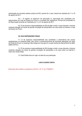 participação em processo seletivo próprio da IES, quando for o caso, deverá ser realizado de 11 a 18
de agosto de 2011.

              6.4. - O registro no Sisprouni da aprovação ou reprovação dos candidatos pré-
selecionados em Lista de Espera do Prouni e a emissão dos respectivos Termos de Concessão ou
de Reprovação deverão ser realizados de 11 a 21 de agosto de 2011.

              6.5. É de exclusiva responsabilidade da IES divulgar a todo o corpo discente, inclusive
mediante afixação em locais de grande circulação de estudantes e em seus sítios na Internet, a Lista
de Espera do Prouni.



              VII. DAS DISPOSIÇÕES FINAIS

               7.1. É de exclusiva responsabilidade dos candidatos a observância dos prazos
estabelecidos no presente Edital, bem como o acompanhamento de eventuais alterações por meio
do Portal do Prouni no endereço http://siteprouni.mec.gov.br ou pela Central de Atendimento do MEC
(0800 616161).

                7.2. É de exclusiva responsabilidade da IES divulgar a todo o corpo discente, inclusive
mediante afixação em locais de grande circulação de estudantes e em seus sítios na Internet o
inteiro teor deste Edital.

              7.3. Este Edital entra em vigor na data de sua publicação.



                                              LUIZ CLÁUDIO COSTA



Este texto não substitui o publicado no D.O.U. Nº 17, de 17/06/2011




                                                                                                     3
 