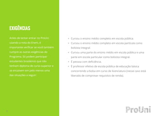 EXIGÊNCIAS
Antes de tentar entrar no ProUni
usando a nota do Enem, é
importante verificar se você também
cumpre as outras exigências do
Programa. Só podem participar
estudantes brasileiros que não
tenham diploma de curso superior e
se encaixem em pelo menos uma
das situações a seguir:
3
• Cursou o ensino médio completo em escola pública.
• Cursou o ensino médio completo em escola partícula como
bolsista integral.
• Cursou uma parte do ensino médio em escola pública e uma
parte em escola particular como bolsista integral.
• É pessoa com deficiência.
• É professor efetivo de escola pública de educação básica
concorrendo a bolsa em curso de licenciatura (nesse caso está
liberado de comprovar requisitos de renda).
 