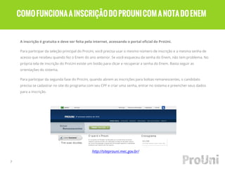 A inscrição é gratuita e deve ser feita pela internet, acessando o portal oficial do ProUni.
Para participar da seleção principal do ProUni, você precisa usar o mesmo número de inscrição e a mesma senha de
acesso que recebeu quando fez o Enem do ano anterior. Se você esqueceu da senha do Enem, não tem problema. No
própria tela de inscrição do ProUni existe um botão para clicar e recuperar a senha do Enem. Basta seguir as
orientações do sistema.
Para participar da segunda fase do ProUni, quando abrem as inscrições para bolsas remanescentes, o candidato
precisa se cadastrar no site do programa com seu CPF e criar uma senha, entrar no sistema e preencher seus dados
para a inscrição.
7
COMOFUNCIONAAINSCRIÇÃODOPROUNICOMANOTADOENEM
http://siteprouni.mec.gov.br/
 