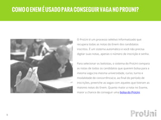 O ProUni é um processo seletivo informatizado que
recupera todas as notas do Enem dos candidatos
inscritos. É um sistema automático e você não precisa
digitar suas notas, apenas o número de inscrição e senha.
Para selecionar os bolsistas, o sistema do ProUni compara
as notas de todos os candidatos que querem bolsa para a
mesma vaga (na mesma universidade, curso, turno e
modalidade de concorrência) e, ao final do período de
inscrições, preenche as vagas com aqueles que tiveram as
maiores notas do Enem. Quanto maior a nota no Exame,
maior a chance de conseguir uma bolsa do ProUni.
8
COMOOENEMÉUSADOPARACONSEGUIRVAGANOPROUNI?
 
