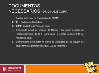DOCUMENTOS
NECESSÁRIOS (ORIGINAL E CÓPIA)
1. Boletim Individual de Resultados do ENEM;
2. CI – Carteira de Identidade;
3. C P F- Cadastro de Pessoa Física;
4. Declaração Anual de Imposto de Renda (Para quem declara) ou
Recadastramento do CPF (para quem é isento) Comprovante de
residência atual.
5. Comprovante deve estar no nome do candidato ou de alguém do
grupo familiar. (preferência: Água, Luz ou Telefone);
 