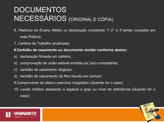 DOCUMENTOS
NECESSÁRIOS (ORIGINAL E CÓPIA)
6. Histórico do Ensino Médio ou declaração constando 1°,2° e 3°séries cursadas em
rede Pública;
7. Carteira de Trabalho atualizada;
8.Certidão de casamento ou documento similar conforme abaixo:
a) declaração firmada em cartório;
b) comprovação de união estável emitida por juízo competente;
c) certidão de casamento religioso;
d) certidão de nascimento de filho havido em comum;
9.Comprovante de efetivo exercício magistério (Quando for o caso);
10. Laudo médico atestando a espécie e grau ou nível de deficiência (Quando for o
caso);
 