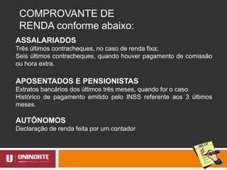 COMPROVANTE DE
RENDA conforme abaixo:
ASSALARIADOS
Três últimos contracheques, no caso de renda fixa;
Seis últimos contracheques, quando houver pagamento de comissão
ou hora extra.
APOSENTADOS E PENSIONISTAS
Extratos bancários dos últimos três meses, quando for o caso.
Histórico de pagamento emitido pelo INSS referente aos 3 últimos
meses.
AUTÔNOMOS
Declaração de renda feita por um contador
 