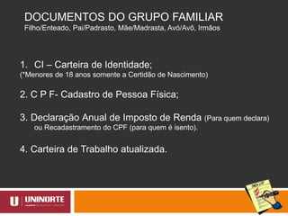 DOCUMENTOS DO GRUPO FAMILIAR
Filho/Enteado, Pai/Padrasto, Mãe/Madrasta, Avó/Avô, Irmãos
1. CI – Carteira de Identidade;
(*Menores de 18 anos somente a Certidão de Nascimento)
2. C P F- Cadastro de Pessoa Física;
3. Declaração Anual de Imposto de Renda (Para quem declara)
ou Recadastramento do CPF (para quem é isento).
4. Carteira de Trabalho atualizada.
 