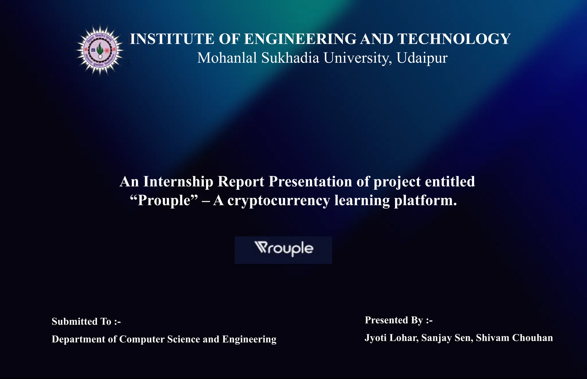 INSTITUTE OF ENGINEERING AND TECHNOLOGY
Mohanlal Sukhadia University, Udaipur
An Internship Report Presentation of project entitled
“Prouple” – A cryptocurrency learning platform.
Presented By :-
Jyoti Lohar, Sanjay Sen, Shivam Chouhan
Submitted To :-
Department of Computer Science and Engineering
 