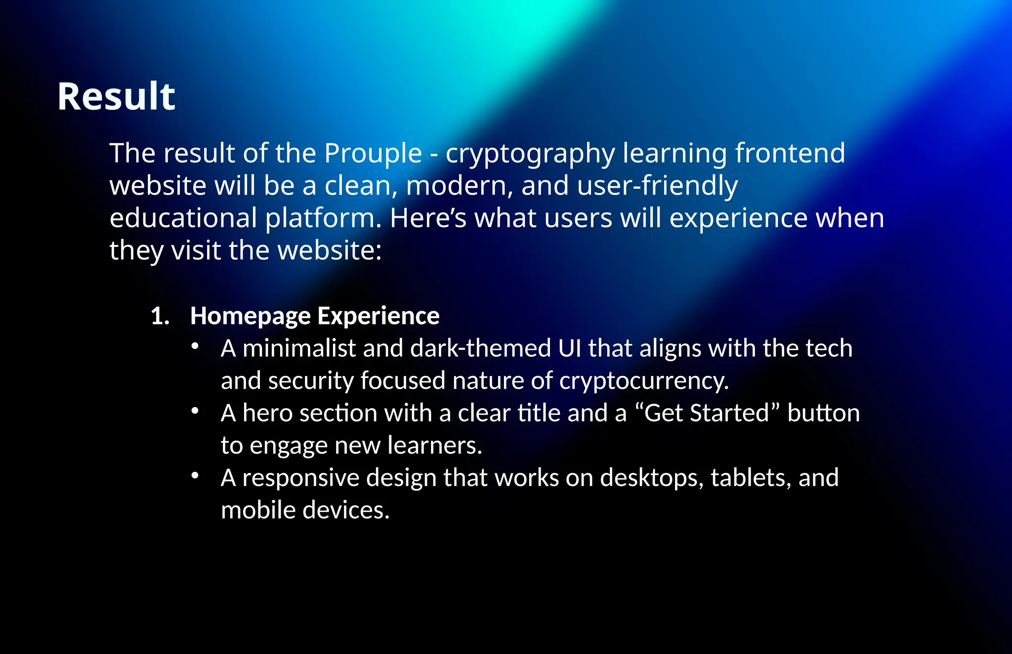 Result
The result of the Prouple - cryptography learning frontend
website will be a clean, modern, and user-friendly
educational platform. Here’s what users will experience when
they visit the website:
1. Homepage Experience
• A minimalist and dark-themed UI that aligns with the tech
and security focused nature of cryptocurrency.
• A hero section with a clear title and a “Get Started” button
to engage new learners.
• A responsive design that works on desktops, tablets, and
mobile devices.
 
