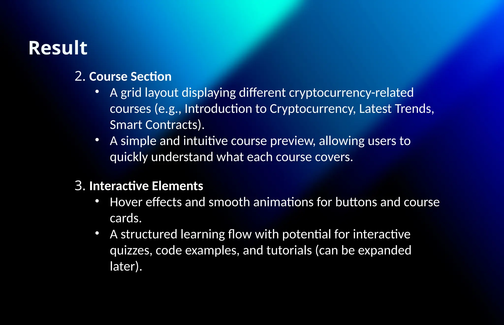 Result
2. Course Section
• A grid layout displaying different cryptocurrency-related
courses (e.g., Introduction to Cryptocurrency, Latest Trends,
Smart Contracts).
• A simple and intuitive course preview, allowing users to
quickly understand what each course covers.
3. Interactive Elements
• Hover effects and smooth animations for buttons and course
cards.
• A structured learning flow with potential for interactive
quizzes, code examples, and tutorials (can be expanded
later).
 